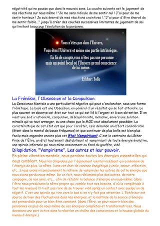 négativité qui ne pousse que dans le mauvais sens. La couche suivante est le jugement de
nos réactions sur nous même ! "Je me sens ridicule de me sentir nul ! J'ai peur de me
sentir honteux ! Je suis énervé de mes réactions craintives !. "J'ai peur d'être énervé de
me sentir faible..." jusqu'à créer des couches successives limitantes de jugement de soi
qui limitent beaucoup l'évolution de la personne.
La Frénésie, l'Obsession et la Compulsion.
La Conscience Mentale a une particularité négative qui peut s'enclencher, sous une forme
frénétique. La base est une Obsession, en général d'un résultat qui se fait attendre. Le
plus souvent on observe cet état sur tout ce qui est lié à l'argent et à son obtention. Il en
vient une soif irrationelle, compulsive, déséquilibrante, maladive, envers une solution
miracle qui va tout arranger, ou une chose que le MOI veut absolument posséder. La
caractéristique de cet état est que pour l'arrêter, cela demande un effort considérable
(étant dans le mental de basse fréquence) et que continuer de plus belle est bien plus
facile mais engendre encore plus cet Etat Vampirisant. C'est le contraire du Lâcher
Prise de l'Être, un état hautement déstabilisant et vampirisant de toute énergie évolutive,
une spirale infernale qui nous mène assurement au fond du gouffre, vidé.
Dilapidation, "Vampirisme", Les autres et leur pouvoir.
En pleine vibration mentale, nous perdons toutes les énergies essentielles qui
nous comblent. Nous les dilapidons par l'égarement mental incéssant qui consomme de
l'énergie de plus. La nôtre. Dans cet état de carence énegétique (vitale, amour, affection,
etc...) nous avons inconsciemment le réflexe de vampiriser les autres de cette énergie que
nous avons perdu nous-même. De ce fait, nous réclamons plus des autres, de notre
compagne, de nos amis, etc... afin de rétablir la balance d'énergie en nous-même. (dans
l'être nous produisons la nôtre propre qui comble tout nos besoins, d'où la complétude à
tout les niveaux) Il n'est pas rare de se trouver vidé après un contact avec quelqu'un de
négatif. C'est une spirale qui tire vers le bas si on n'y fait pas attention. L'Extérieur est
source de bien des fluctuations dans nos énergies, et la maîtrise de la source d'énergie
est primordiale pour un bien-être constant. (dans l'Être, on peut nourrir bien des
personnes en plus de nous même de ces énergies complètes et transformatrices. Nous
devenons une part active dans la réaction en chaîne des consciences et la hausse globale du
niveau d'énergie.)
 