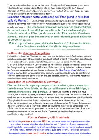 Il y a un phénomène d'accentuation des caractéristiques des 2 Consciences quand notre
vibration devient plus extrême. Quand elle est très basse, le "mental bas" devient
dépressif et TRES négatif. Quand elle devient très haute, l'Être se développe de façon
totale et éclipsante, et rayonne de milles feux !
Comment Atteindre cette Conscience de l'Être quand je suis dans
celle du Mental ? _ Une méthode est nécessaire pour cela. Elle est finalement un
ensemble de bonnes habitudes que l'être humain actuel a oublié, ou a inversé pour sa plus
grande souffrance... Elle requière un minimum de maîtrise et de Conscientisation
de l'instant présent pour déployer son efficacité. Il est évidemment plus
facile de rester dans l'Être, que de remonter de l'Être depuis la Conscience
Mentale... mais cela peut être aisé avec un peu d'habitude. (en une meditation
de 20/30 min par ex)
Mais on apprendra à ne jamais descendre trop bas et à observer les indices
d'une Conscience Mentale Active afin de réagir rapidement.
--------------------------------------------------------------------------
La Base : Le Centrage Energétique.
Le bouddha et bien des Illuminés ont tous dans leur technique pour l'Eveil un centrage sur
une chose qui ne peut être accessible que dans l'instant présent. (respiration, sensation du
corps, observation des pensées constantes, centrage sur les corps subtils, etc...)
C'est utile à deux niveaux : • La conscience de veille qui est placée sur le corps démultiplie
les énergies qui s'y trouvent, accélère leur déplacement, et optimise les chakras et toutes
les fonctions corporelles et subtiles naturellement. (le New Energy Ways" de Robert
Bruce le montre bien par exemple) • Cela permet à la conscience de veille de maintenir un
contrôle permanent sur ce qu'elle a en elle, ses pensées, émotions, sentiments, réactions
inconscientes comme conscientes.
Quels sont les conséquences du centrage ?
Etant centré sur le corps physique par notre conscience, nous sommes aussi
centré sur nos Corps Subtils, et plus particulièrement le corps éthérique, la
centrale d'énergie du corps physique. Ce faisant, la quantité d'énergie en nous
s'élève, les chakras s'ouvrent, le mental a tendance à s'arrêter et l'on est conscient de ce
que l'on a en soi en pensées, émotions, sentiments. Tout cela permet de ne pas dilapider de
l'énergie dans le mental de façon compulsive et inconsciente, de recharger le vide
d'énergie en nous créé par la Conscience Mentale et d'augmenter fortement la fréquence
de notre vibration. Cela a pour triple effet de pousser le selecteur de Conscience vers
l'Être ! Plus on est centré, et plus il est facile de le rester, et de rester dans l'Être. C'est
une spirale vertueuse de plus en plus facile ! Où notre vie devient de plus en plus
comblante et significative !
Pour se Centrer, voilà la méthode :
Ressentez la présence de votre tête et toutes les sensations physiques du toucher
sur celle ci. (devant, derrière, dans la bouche, etc...) Quand la tête est ressentie de
manière globale comme un tout cohérent plein des perceptions du toucher à chaque endroit
en même temps, de manière facile et simple, quasi sans effort... l'exercice est réussi.
Passer maintenant à vos deux mains seules en même temps devant vous, de la même
 