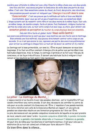 manière pour atteindre le même but avec elles. Ensuite la même chose avec vos deux pieds.
Une fois cela fait, vous savez projeter la Conscience de veille dans une partie de vous
même. C'est cela ! Des sensations comme du chaud, du froid, des picotis, des vibrations,
des pressions peuvent survenir et indiquent que l'énergie s'accroît dans la zone
"Conscientisée". C'est une preuve que la méthode est belle et bien une Réalité
incontestable. (pour ceux qui ont un peu d'expérience avec ces sensations déjà)
L'étape suivante est de ressentir votre tête et vos deux mains de la même façon, tout cela
en même temps, de manière simple, facile et pleine. Puis finalement, intégrez toutes les
parties du corps une à une, ou tout votre corps d'un seul coup, au choix, pour obtenir une
sensation globale de perception du toucher du corps physique dans son ensemble.
Cela doit être facile et global. Voilà ! Vous voilà Centré !
Les exercices préliminaires ne sont que pour vous montrez une voie facile vers le Centrage.
Bien entendu une fois maîtrisé, vous pouvez directement centrer votre corps en une
seconde. Si ce n'est pas encore le cas, reprenez une partie des exercices préliminaires
pour arriver au centrage à chaque fois. Le tout est de savoir se centrer et d'y rester.
Le Centrage est la base primordiale, car sans lui, l'Être ne peut demeurer en nous bien
longtemps. Il lui faut un afflux constant d'énergie afin de pallier aux pertes dûes à nos
habitudes dispersives. Avec le temps, le centrage s'optimise et se fait avec très peu de
conscience, et de façon très efficace. Il devient une habitude facile à intégrer à tout
instant et les résultats se font sentir très rapidement.
Le pillier : Le Centrage du Mental_ ;
L'espace mental et sa faculté d'avoir des pensées, émotions ; est le troublefête N°1 qui
viendra interférer avec notre envolée. Il est donc nécessaire de contrôler le centre de
cela pour un accès constant à la Conscience de l'Être. L'impulsion d'une pensée mentale
tire notre vibration vers celle de la Conscience Mentale en rapport, et une suite de
pensées non observées résulte en une fermeture progressive de l'état de l'Être.
La pire des menaces est une pensée compulsive inconsciente de laquelle on ne peut prendre
de recul, ensuite vient dans l'ordre : la pensée compulsive observée, la pensée clairsemée
inconsciente, la pensée clairsemée observée et finalement l'absence de pensée.
On peut dire de même pour les émotions et sentiments mentaux. C'est pour cela que la
méditation (là ou tout est calme) est utilisée pour faire découvrir l'Être...
Ce bien-être dans le silence...
 