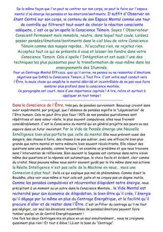 De la même façon que l'on peut se centrer sur son corps, on peut le faire sur l'espace
mental d'où émerge les pensées et les émotions/sentiments. Il suffit d'Observer en
étant Centré sur son corps, le contenu de son Espace Mental comme une tour
de contrôle qui filtrerait tout avant de choisir la réaction consciente
adéquate, c'est ce qu'on apelle la Conscience Témoin. Soyez l'Observateur
Conscient Permanent mais immobile, neutre, dans lequel tout coule. Laissez
passer pensées/émotions/sentiments dans le ciel bleu de votre Conscience
Témoin comme des nuages rapides... N'occultez rien, ne rejetez rien.
Acceptez tout ce qui se présente à vous et laisser les fondre dans votre
Conscience Temoin. Cela s'apelle l'Intégration et est aussi l'une des
techniques les plus puissantes pour la transformation de vous-même dans les
enseignements des Illuminés.
Pour un Centrage Mental Efficace, quoi qu'il arrive, ne pensez ou ne ressentez d'émotions
négatives que DANS la Conscience Temoin, à Tout Prix. C'est votre sauf conduit vers
l'Être, la seule chose qui empêche le mental débridé et incontrôlable de ne pas vous faire
sombrer plus profond dans la conscience mentale.
Ce paragraphe est court, mais d'une importance capitale ! A lire, relire et surtout à
appliquer en tout temps !
------------------------------------------------------------
Dans la Conscience de l'Être, très peu de pensées surviennent. Beaucoup croient sans
avoir expérimenté, par préjugé, que l'absence de pensées signifie la "Légumisation" de
l'être humain. Cela ne peut être plus faux ! 90% de nos pensées quotidiennes sont
répétitives et sans valeur réelle, le plus souvent compulsives, elles nous freinent
considérablement. C'est la Conscience du mental qui en général projette ses peurs ou ses
espoirs dans un futur inexistant. Par le Vide de Pensée émerge une Nouvelle
Intelligence bien plus parfaite que celle du mental. Elle nous prévient aussi des
dangers, des choses à faire, des choses à ne pas oublier, avec une efficacité bien plus
grande que notre mental et notre mémoire bien souvent récalcitrante. Elle résout des
questions sans une pensée, comme lorsque l'on examine un problème et que nous trouvons
sans l'intervention de réflexions. Bien souvent la Sagesse est contenue dans notre vision
même des questions et la réponse est automatique, le choix facile et évident, clair comme
du cristal. Nous pouvons même nous sentir souvent guidé par la Vie même dans nos actions.
la Réelle Intelligence n'est pas celle de la Machine en nous... mais une
Connexion à plus haut. Voilà ce qui explique pas mal de phénomènes. Comme disait le
Bouddha, allez voir vous même si tout cela est juste et ne croyez pas un dogme inutile.
Comme les pensées compulsives et récurrentes dilapident notre énergie, nous
précipitant à un moment ou un autre dans la Conscience Mentale... le Vide Mental est
recherché pour son économie de dilapidation, le bien-être qu'il crée, l'énergie
qu'il dégage par lui même en plus du Centrage Energétique, et la facilité qu'il
procure d'aller et de rester dans l'Être. C'est un Pillier du centrage qu'il ne faut
pas négliger, car seul les émissions incontrôlées de pensées/émotions peuvent faire
tomber quelqu'un de Centré Energétiquement !
Une fois les deux Centrages mis en place en un seul simultanément... nous ne craignons
quasiment plus rien ! Et tout s'élève ! Là est la base du "Centrage".
 