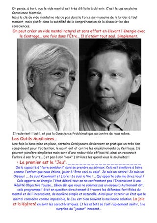 On pense, à tort, que le vide mental est très difficile à obtenir. C'est le cas en pleine
Conscience Mentale.
Mais la clé du vide mental ne réside pas dans la Force sur-humaine de le brider à tout
moment, mais plutôt dans la subtilité de la compréhension de la dissociation des
consciences.
On peut créer un vide mental naturel et sans effort en élevant l'énergie avec
le Centrage... une fois dans l'Être... Il s'eteint tout seul. Simplement.
Il redevient l'outil, et pas la Conscience Problématique au centre de nous même.
Les Outils Auxiliaires ;
Une fois la base mise en place, certains Catalyseurs deviennent en pratique un très bon
complément pour l'obtention, le maintient et contre les empêchements au Centrage. Ils
peuvent paraître simplistes mais sont d'une redoutable efficacité, ainsi on reconnait
l'arbre à ses fruits... ( et pas à son "look" ) Utilisez les quand vous le souhaitez !
• Le premier est le "Jeu". _ _ _ _ _ _ _ _ _ _ _ _ _ _ _ _ _ _ _
Où la capacité à "faire semblant" sans se prendre au sérieux. Cela est similaire à faire
comme l'enfant que nous étions, jouer à "être ceci ou cela". Je suis un Arbre ! Je suis un
Oiseau ! ... Je suis Rayonnant et Libre ! Je suis la Vie ! ... Qu'apporte cela me direz vous ?
Cela apporte en énergie l'état désiré tout en ne confrontant pas l'Inconscient à une
Réalité Objective fausse... (Bien sûr que nous ne sommes pas un oiseau !) Autrement dit,
cela programme l'état en question directement à travers les défenses fortifiées du
mental et de l'inconscient, de manière simple et naturelle. Ainsi pour obtenir un état que le
mental considère comme impossible, le Jeu est bien souvent la meilleure solution. La joie
et la légèreté en sont les caractéristiques. Et les effets se font rapidement sentir, à la
surprise du "joueur" innocent...
 