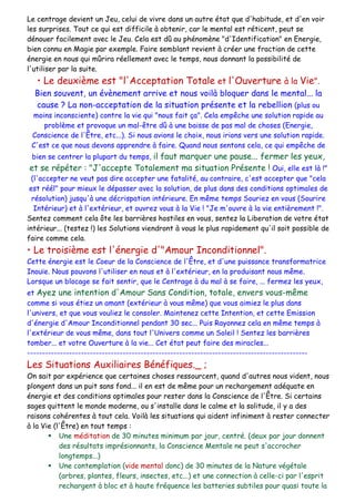 Le centrage devient un Jeu, celui de vivre dans un autre état que d'habitude, et d'en voir
les surprises. Tout ce qui est difficile à obtenir, car le mental est réticent, peut se
dénouer facilement avec le Jeu. Cela est dû au phénomène "d'Identification" en Energie,
bien connu en Magie par exemple. Faire semblant revient à créer une fraction de cette
énergie en nous qui mûrira réellement avec le temps, nous donnant la possibilité de
l'utiliser par la suite.
• Le deuxième est "l'Acceptation Totale et l'Ouverture à la Vie".
Bien souvent, un évènement arrive et nous voilà bloquer dans le mental... la
cause ? La non-acceptation de la situation présente et la rebellion (plus ou
moins inconsciente) contre la vie qui "nous fait ça". Cela empêche une solution rapide au
problème et provoque un mal-être dû à une baisse de pas mal de choses (Energie,
Conscience de l'Être, etc...). Si nous avions le choix, nous irions vers une solution rapide.
C'est ce que nous devons apprendre à faire. Quand nous sentons cela, ce qui empêche de
bien se centrer la plupart du temps, il faut marquer une pause... fermer les yeux,
et se répéter : "J'accepte Totalement ma situation Présente ! Oui, elle est là !"
(l'accepter ne veut pas dire accepter une fatalité, au contraire, c'est accepter que "cela
est réél" pour mieux le dépasser avec la solution, de plus dans des conditions optimales de
résolution) jusqu'à une décrispation intérieure. En même temps Souriez en vous (Sourire
Intérieur) et à l'extérieur, et ouvrez vous à la Vie ! "Je m'ouvre à la vie entièrement !".
Sentez comment cela ôte les barrières hostiles en vous, sentez la Liberation de votre état
intérieur... (testez !) les Solutions viendront à vous le plus rapidement qu'il soit possible de
faire comme cela.
• Le troisième est l'énergie d'"Amour Inconditionnel".
Cette énergie est le Coeur de la Conscience de l'Être, et d'une puissance transformatrice
Inouïe. Nous pouvons l'utiliser en nous et à l'extérieur, en la produisant nous même.
Lorsque un blocage se fait sentir, que le Centrage à du mal à se faire, ... fermez les yeux,
et Ayez une intention d'Amour Sans Condition, totale, envers vous-même
comme si vous étiez un amant (extérieur à vous même) que vous aimiez le plus dans
l'univers, et que vous vouliez le consoler. Maintenez cette Intention, et cette Emission
d'énergie d'Amour Inconditionnel pendant 30 sec... Puis Rayonnez cela en même temps à
l'extérieur de vous même, dans tout l'Univers comme un Soleil ! Sentez les barrières
tomber... et votre Ouverture à la vie... Cet état peut faire des miracles...
----------------------------------------------------------------------------------------------
Les Situations Auxiliaires Bénéfiques._ ;
On sait par expérience que certaines choses ressourcent, quand d'autres nous vident, nous
plongent dans un puit sans fond... il en est de même pour un rechargement adéquate en
énergie et des conditions optimales pour rester dans la Conscience de l'Être. Si certains
sages quittent le monde moderne, ou s'installe dans le calme et la solitude, il y a des
raisons cohérentes à tout cela. Voilà les situations qui aident infiniment à rester connecter
à la Vie (l'Être) en tout temps :
 Une méditation de 30 minutes minimum par jour, centré. (deux par jour donnent
des résultats imprésionnants, la Conscience Mentale ne peut s'accrocher
longtemps...)
 Une contemplation (vide mental donc) de 30 minutes de la Nature végétale
(arbres, plantes, fleurs, insectes, etc...) et une connection à celle-ci par l'esprit
rechargent à bloc et à haute fréquence les batteries subtiles pour quasi toute la
 