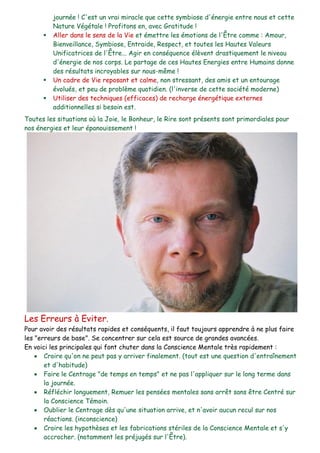 journée ! C'est un vrai miracle que cette symbiose d'énergie entre nous et cette
Nature Végétale ! Profitons en, avec Gratitude !
 Aller dans le sens de la Vie et émettre les émotions de l'Être comme : Amour,
Bienveillance, Symbiose, Entraide, Respect, et toutes les Hautes Valeurs
Unificatrices de l'Être... Agir en conséquence élèvent drastiquement le niveau
d'énergie de nos corps. Le partage de ces Hautes Energies entre Humains donne
des résultats incroyables sur nous-même !
 Un cadre de Vie reposant et calme, non stressant, des amis et un entourage
évolués, et peu de problème quotidien. (l'inverse de cette société moderne)
 Utiliser des techniques (efficaces) de recharge énergétique externes
additionnelles si besoin est.
Toutes les situations où la Joie, le Bonheur, le Rire sont présents sont primordiales pour
nos énergies et leur épanouissement !
Les Erreurs à Eviter.
Pour avoir des résultats rapides et conséquents, il faut toujours apprendre à ne plus faire
les "erreurs de base". Se concentrer sur cela est source de grandes avancées.
En voici les principales qui font chuter dans la Conscience Mentale très rapidement :
 Croire qu'on ne peut pas y arriver finalement. (tout est une question d'entraînement
et d'habitude)
 Faire le Centrage "de temps en temps" et ne pas l'appliquer sur le long terme dans
la journée.
 Réfléchir longuement, Remuer les pensées mentales sans arrêt sans être Centré sur
la Conscience Témoin.
 Oublier le Centrage dès qu'une situation arrive, et n'avoir aucun recul sur nos
réactions. (inconscience)
 Croire les hypothèses et les fabrications stériles de la Conscience Mentale et s'y
accrocher. (notamment les préjugés sur l'Être).
 