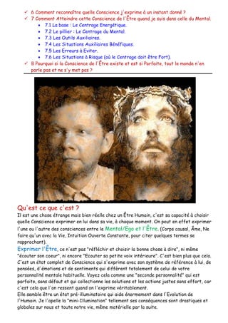  6 Comment reconnaître quelle Conscience j'exprime à un instant donné ?
 7 Comment Atteindre cette Conscience de l'Être quand je suis dans celle du Mental.
 7.1 La base : Le Centrage Energétique.
 7.2 Le pillier : Le Centrage du Mental.
 7.3 Les Outils Auxiliaires.
 7.4 Les Situations Auxiliaires Bénéfiques.
 7.5 Les Erreurs à Eviter.
 7.6 Les Situations à Risque (où le Centrage doit être Fort).
 8 Pourquoi si la Conscience de l'Être existe et est si Parfaite, tout le monde n'en
parle pas et ne s'y met pas ?
Qu'est ce que c'est ?
Il est une chose étrange mais bien réelle chez un Être Humain, c'est sa capacité à choisir
quelle Conscience exprimer en lui dans sa vie, à chaque moment. On peut en effet exprimer
l'une ou l'autre des consciences entre le Mental/Ego et l'Être. (Corps causal, Âme, Ne
faire qu'un avec la Vie, Intuition Ouverte Constante, pour citer quelques termes se
rapprochant).
Exprimer l'Être, ce n'est pas "réfléchir et choisir la bonne chose à dire", ni même
"écouter son coeur", ni encore "Ecouter sa petite voix intérieure". C'est bien plus que cela.
C'est un état complet de Conscience qui s'exprime avec son système de référence à lui, de
pensées, d'émotions et de sentiments qui diffèrent totalement de celui de votre
personnalité mentale habituelle. Voyez cela comme une "seconde personnalité" qui est
parfaite, sans défaut et qui collectionne les solutions et les actions justes sans effort, car
c'est cela que l'on ressent quand on l'exprime véritablement.
Elle semble être un état pré-illuminatoire qui aide énormement dans l'Evolution de
l'Humain. Je l'apelle la "mini-Illumination" tellement ses conséquences sont drastiques et
globales sur nous et toute notre vie, même matérielle par la suite.
 