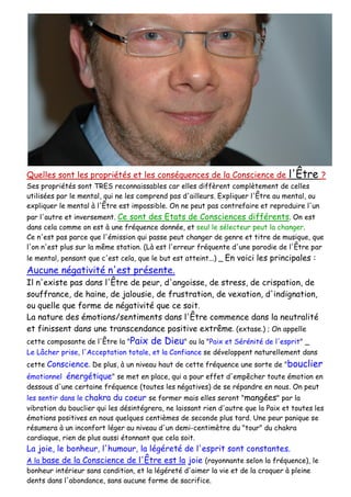 Quelles sont les propriétés et les conséquences de la Conscience de l'Être ?
Ses propriétés sont TRES reconnaissables car elles diffèrent complètement de celles
utilisées par le mental, qui ne les comprend pas d'ailleurs. Expliquer l'Être au mental, ou
expliquer le mental à l'Être est impossible. On ne peut pas contrefaire et reproduire l'un
par l'autre et inversement. Ce sont des Etats de Consciences différents. On est
dans cela comme on est à une fréquence donnée, et seul le sélecteur peut la changer.
Ce n'est pas parce que l'émission qui passe peut changer de genre et titre de musique, que
l'on n'est plus sur la même station. (Là est l'erreur fréquente d'une parodie de l'Être par
le mental, pensant que c'est cela, que le but est atteint...) _ En voici les principales :
Aucune négativité n'est présente.
Il n'existe pas dans l'Être de peur, d'angoisse, de stress, de crispation, de
souffrance, de haine, de jalousie, de frustration, de vexation, d'indignation,
ou quelle que forme de négativité que ce soit.
La nature des émotions/sentiments dans l'Être commence dans la neutralité
et finissent dans une transcendance positive extrême. (extase.) ; On appelle
cette composante de l'Être la "Paix de Dieu" ou la "Paix et Sérénité de l'esprit" _
Le Lâcher prise, l'Acceptation totale, et la Confiance se développent naturellement dans
cette Conscience. De plus, à un niveau haut de cette fréquence une sorte de "bouclier
émotionnel énergétique" se met en place, qui a pour effet d'empêcher toute émotion en
dessous d'une certaine fréquence (toutes les négatives) de se répandre en nous. On peut
les sentir dans le chakra du coeur se former mais elles seront "mangées" par la
vibration du bouclier qui les désintégrera, ne laissant rien d'autre que la Paix et toutes les
émotions positives en nous quelques centièmes de seconde plus tard. Une peur panique se
résumera à un inconfort léger au niveau d'un demi-centimètre du "tour" du chakra
cardiaque, rien de plus aussi étonnant que cela soit.
La joie, le bonheur, l'humour, la légéreté de l'esprit sont constantes.
A la base de la Conscience de l'Être est la joie (rayonnante selon la fréquence), le
bonheur intérieur sans condition, et la légéreté d'aimer la vie et de la croquer à pleine
dents dans l'abondance, sans aucune forme de sacrifice.
 