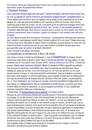 On retrouve cette joie insouciante de l'enfant qui vit dans un monde de découvertes et de
merveilles, emplit de possibilités infinies !
L'Instant Présent.
Une caractéristique spéciale est que l'instant présent devient notre seul lieu
de vie. Le passé et notre histoire personnelle disparaissent complètement, et
il faut même faire un effort pour se rappeler notre passé et nos conditions de vie à une
époque. Ce n'est pas que notre mémoire est touchée ou difficile d'accès, mais cela ne
constitue plus la base de ce que l'on est, à tel point qu'on en oublierait presque notre nom,
nos caractéristiques égotiques (reliées à notre "moi" social), et nos épisodes passés qui
n'existent déjà plus pour nous. Nous ne sommes plus la somme de notre passé, mais bien en
constant remaniement dans le présent, capable de changer à tout moment sans entraves
du passé.
Le futur perd lui aussi tout son pouvoir attracteur : Les projets ne sont plus des illusoires
sauf-conduits, nous sommes comblé dans l'instant présent et la vie revet l'Importance que
le futur nous avait volé (dans un espoir illusoire où demain, ça sera mieux). Le futur est une
avancé facile qui s'exprime de jour en jour sans tension, où demain ne sera pas mieux
qu'aujourdhui pour en oublier le présent rébarbatif.
Tout revient à sa place véritable.
La Complétude, la satisfaction d'être, JE SUIS.
Une chose curieuse s'établit profondement, c'est la Complétude en chaque instant.
Avant nous cherchions à devenir "plus". Nous n'étions pas satisfait de nous même, et nous
remuions ciel et terre pour nous "trouver enfin". Dans la Conscience de l'Être, l'inverse se
produit. Nous nous sentons Complet. Rien n'a besoin d'être ajouté ou enlevé,
rien en nous ne constitue un problème réel, nous ne sentons que des solutions. Nous
sommes là, assis sur un banc, à ne rien faire par ex... Et tout est parfait. La vie coule
devant nous et en nous, et cela nous satisfait entièrement. Aucune frénésie ne prends
place pour nous imposer un rythme quelconque, aucun manque ne nous met en déséquilibre
car nous ne sentons plus de manque (sexuel, solitude, affection, amour, reconnaissance,
etc...), tout simplement. Ce n'est pas un concept, mais bien une Réalité indépendante de
nous même, et indépendante des circonstances extérieures. (cet état peut être
atteint même en étant un mendiant, ce qui provoquera un bonheur et une complétude
immense impossible même aux milliardaires.)
L'Intuition, la Connaissance hors-mental, la Vision Juste.
Découle de cette Conscience élevée une nouvelle source d'information jusque-là inconnue
ou presque. Un accès constant à une intuition profonde, qui fait que les réponses se
trouvent dans les questions mêmes, et dans l'air ambiant... (c'est une impression plutôt
parlante) On semble voir le monde et les instants un peu à l'avance, de sorte que rien ne
nous surprenne plus vraiment, on le savait de toute manière. On voit un monde de solutions,
et pour un problème, un millier de solutions. On peut désormais apprendre et comprendre
des choses instantanément, sans réflexion aucune quand cela vient, et le monde nous
apparaît comme polarisé. On avait toujours su cela, mais on le redécouvre avec un sens de
la Vie tellement évident et plein de sens !... Que tout paraît naturellement clair et limpide.
On obtient une vision juste des choses qui a du mal à être prise en défaut. Elle semble
prendre source dans le même flux que la vie elle même.
Une Sagesse innée et simple nous traverse et s'exprime en tout temps, et rend les
décisions à prendre bien plus faciles et légères.
 