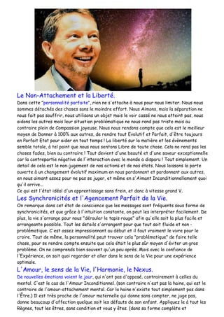 Le Non-Attachement et la Liberté.
Dans cette "personnalité parfaite", rien ne s'attache à nous pour nous limiter. Nous nous
sommes détachés des choses sans le moindre effort. Nous Aimons, mais la séparation ne
nous fait pas souffrir, nous utilisons un objet mais le voir cassé ne nous atteint pas, nous
aidons les autres mais leur situation problématique ne nous rend pas triste mais au
contraire plein de Compassion joyeuse. Nous nous rendons compte que cela est le meilleur
moyen de Donner à 100% aux autres, de rendre tout Evolutif et Parfait, d'être toujours
en Parfait Etat pour aider en tout temps ! La liberté sur la matière et les évènements
semble totale, à tel point que nous nous sentons Libre de toute chose. Cela ne rend pas les
choses fades, bien au contraire ! Tout devient d'une beauté et d'une saveur exceptionnelle
car la contrepartie négative de l'interaction avec le monde a disparu ! Tout simplement. Un
detail de cela est le non-jugement de nos actions et de nos états. Nous laissons la porte
ouverte à un changement évolutif maximum en nous pardonnant et pardonnant aux autres,
en nous aimant assez pour ne pas se juger, et même en s'Aimant Inconditionnellement quoi
qu'il arrive...
Ce qui est l'état idéal d'un apprentissage sans frein, et donc à vitesse grand V.
Les Synchronicités et l'Agencement Parfait de la Vie.
On remarque dans cet état de conscience que les messages sont fréquents sous forme de
synchronicités, et que grâce à l'intuition constante, on peut les interpréter facilement. De
plus, la vie s'arrange pour nous "dérouler le tapis rouge" afin qu'elle soit la plus facile et
arrangeante possible. Tout les details s'arrangent pour que tout soit fluide et non -
problématique. C'est assez impressionnant au début et il faut vraiment le vivre pour le
croire. Tout de même, la personnalité peut trouver cela "problématique" de faire telle
chose, pour se rendre compte ensuite que cela était le plus sûr moyen d'éviter un gros
problème. On ne comprends bien souvent qu'un peu après. Mais avec la confiance de
l'Expérience, on sait quoi regarder et aller dans le sens de la Vie pour une expérience
optimale.
L'Amour, le sens de la Vie, l'Harmonie, le Nexus.
De nouvelles émotions voient le jour, qui n'ont pas d'opposé, contrairement à celles du
mental. C'est le cas de l'Amour Inconditionnel. (son contraire n'est pas la haine, qui est le
contraire de l'amour-attachement mental. Car la haine n'existe tout simplement pas dans
l'Être.) Il est très proche de l'amour maternelle qui donne sans compter, ne juge pas,
donne beaucoup d'affection quelque soit les défauts de son enfant. Appliquez le à tout les
Règnes, tout les êtres, sans condition et vous y êtes. (dans sa forme complète et
 
