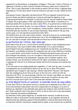 rayonnante). La Bienveillance, la Compassion, le Respect, l'Entraide, l'Unité, la Patience, la
Tolérance, le Pardon, en sont d'autres. Prenons la Patience comme vertu et émotion de
l'Être : Elle n'a pas d'équivalent à celle limitée du mental. Elle est infinie, s'applique aussi
longtemps qu'il le faut pour donner toute les chances à celui que l'on aide. Jamais de faux
pas.
Vous pouvez trouvez l'équivalent des émotions de l'Être en imaginant la perfection que
pourrait donner une émotion mentale qui n'a plus sa contrepartie négative, et qui
s'exprime parfaitement et infiniment. Le sens de la Vie par cela est révélé de façon simple
et limpide. On ne peut passer à côté, nous sommes la Vie elle-même ! L'Harmonie et la
Symbiose semble être les pilliers de celle-ci dans l'Être, et sa perfection se révèle alors à
nous sur bien des points. De plus, il se crée un Nexus : Une place de chacun dans le
monde pour donner et aider, ouvrir et améliorer, rendre meilleur, combler les autres et les
situations selon ses facultés, et cela de façon Consciente. Nous savons le rôle que nous
avons à jouer, et il est exprimé à la perfection dans l'Être.
Une identité forte se crée contre toute attente : celle de ne faire qu'Un, au sens propre,
avec la Vie. Nous sentons que nous faisons parti de ce flux interdépendant qu'on apelle la
Vie. Ce n'est pas un concept, mais une perception directe de cet Etat de Réalité.
La perfection de l'Action, Agir sans agir.
Etant dans le flux de la vie, l'action intuitive devient parfaite, et ses conséquences sont
évolutives pour tous, nous revenant même démultipliées. Il n'y a plus de balance
positif/négatif mais des conséquences qui ont transformé une limitation, une souffrance,
une blessure, un problème en solution. En comparant avec une action réfléchie et mentale,
il n'y a aucun doute, cette forme d'action est infiniment plus parfaite que celle avec le
plus intelligent des mentals, car la vie s'en mêle et tisse autour de notre action les
circonstances parfaites à son dénouement. Imaginez avoir le meilleur moment, de la
meilleure façon, avec les meilleurs termes afin de régler un problème chez quelqu'un.
L'avantage est très net et ne tarde pas à donner des fruits à la hauteur de la perfection
de l'Être.
C'est ainsi aussi qu'une simple pensée peut engendrer, s'il elle vient du coeur, la solution
correspondante qui se matérialisera dans la vie de celui qui vit dans l'Être (assez
rapidement pour la plupart). Agir sans agir, Obtenir sans effort, Recevoir "par hasard",
sont des conséquences de ne faire qu'Un avec le flux de la Vie, relié à cet état de
Conscience de l'Être. Je vous encourage à vérifier tout cela par vous-même, car cela est
l'Abondance même de la vie qui est accessible à chacun pour le meilleur de tous, sans
sacrifice d'aucune sorte à part celui d'une conscience mentale inférieure.
Le Vide Mental facile et constant, le Contrôle facile de nous même.
Il vient dans l'Être un vide mental naturel et constant qui ne demande aucun effort. Les
structures mentales redeviennent des outils comparateurs et de logique, un accès à la
mémoire qui répondent à nos demandes sans jamais agir seules et sans contrôle de notre
part. Elles reviennent enfin à leur place d'outils, et non au centre de ce que nous sommes
pour s'exprimer de manière problématique.
Les émotions n'étant jamais négatives, le contrôle étant restauré, la maîtrise de nous
même est aisée et nous permet de plus grandes largesses, ce qui engendre bien plus de
résultats dans des domaines jusque-là infranchissables à cause de limitations diverses de
la conscience mentale. (comme par exemple dans le couple, ou une situation de vie penible.)
 