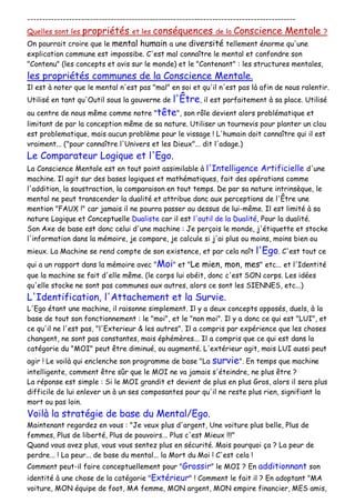 ------------------------------------------------------------------------------------------
Quelles sont les propriétés et les conséquences de la Conscience Mentale ?
On pourrait croire que le mental humain a une diversité tellement énorme qu'une
explication commune est impossibe. C'est mal connaître le mental et confondre son
"Contenu" (les concepts et avis sur le monde) et le "Contenant" : les structures mentales,
les propriétés communes de la Conscience Mentale.
Il est à noter que le mental n'est pas "mal" en soi et qu'il n'est pas là afin de nous ralentir.
Utilisé en tant qu'Outil sous la gouverne de l'Être, il est parfaitement à sa place. Utilisé
au centre de nous même comme notre "tête", son rôle devient alors problématique et
limitant de par la conception même de sa nature. Utiliser un tournevis pour planter un clou
est problematique, mais aucun problème pour le vissage ! L'humain doit connaître qui il est
vraiment... ("pour connaître l'Univers et les Dieux"... dit l'adage.)
Le Comparateur Logique et l'Ego.
La Conscience Mentale est en tout point assimilable à l'Intelligence Artificielle d'une
machine. Il agit sur des bases logiques et mathématiques, fait des opérations comme
l'addition, la soustraction, la comparaison en tout temps. De par sa nature intrinsèque, le
mental ne peut transcender la dualité et attribue donc aux perceptions de l'Être une
mention "FAUX !" car jamais il ne pourra passer au dessus de lui-même. Il est limité à sa
nature Logique et Conceptuelle Dualiste car il est l'outil de la Dualité, Pour la dualité.
Son Axe de base est donc celui d'une machine : Je perçois le monde, j'étiquette et stocke
l'information dans la mémoire, je compare, je calcule si j'ai plus ou moins, moins bien ou
mieux. La Machine se rend compte de son existence, et par cela naît l'Ego. C'est tout ce
qui a un rapport dans la mémoire avec "Moi" et "Le mien, mon, mes" etc... et l'Identité
que la machine se fait d'elle même. (le corps lui obéit, donc c'est SON corps. Les idées
qu'elle stocke ne sont pas communes aux autres, alors ce sont les SIENNES, etc...)
L'Identification, l'Attachement et la Survie.
L'Ego étant une machine, il raisonne simplement. Il y a deux concepts opposés, duels, à la
base de tout son fonctionnement : le "moi", et le "non moi". Il y a donc ce qui est "LUI", et
ce qu'il ne l'est pas, "l'Exterieur & les autres". Il a compris par expérience que les choses
changent, ne sont pas constantes, mais éphémères... Il a compris que ce qui est dans la
catégorie du "MOI" peut être diminué, ou augmenté. L'extérieur agit, mais LUI aussi peut
agir ! Le voilà qui enclenche son programme de base "La survie". En temps que machine
intelligente, comment être sûr que le MOI ne va jamais s'éteindre, ne plus être ?
La réponse est simple : Si le MOI grandit et devient de plus en plus Gros, alors il sera plus
difficile de lui enlever un à un ses composantes pour qu'il ne reste plus rien, signifiant la
mort ou pas loin.
Voilà la stratégie de base du Mental/Ego.
Maintenant regardez en vous : "Je veux plus d'argent, Une voiture plus belle, Plus de
femmes, Plus de liberté, Plus de pouvoirs... Plus c'est Mieux !!!"
Quand vous avez plus, vous vous sentez plus en sécurité. Mais pourquoi ça ? La peur de
perdre... ! La peur... de base du mental... la Mort du Moi ! C'est cela !
Comment peut-il faire conceptuellement pour "Grossir" le MOI ? En additionnant son
identité à une chose de la catégorie "Extérieur" ! Comment le fait il ? En adoptant "MA
voiture, MON équipe de foot, MA femme, MON argent, MON empire financier, MES amis,
 
