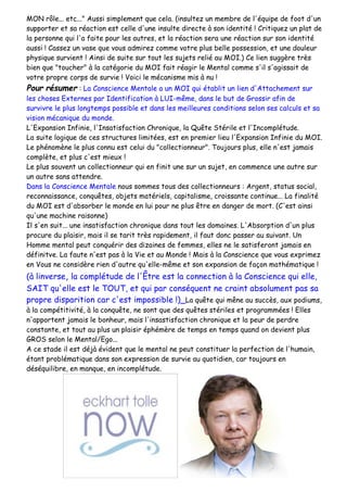 MON rôle... etc..." Aussi simplement que cela. (insultez un membre de l'équipe de foot d'un
supporter et sa réaction est celle d'une insulte directe à son identité ! Critiquez un plat de
la personne qui l'a faite pour les autres, et la réaction sera une réaction sur son identité
aussi ! Cassez un vase que vous admirez comme votre plus belle possession, et une douleur
physique survient ! Ainsi de suite sur tout les sujets relié au MOI.) Ce lien suggère très
bien que "toucher" à la catégorie du MOI fait réagir le Mental comme s'il s'agissait de
votre propre corps de survie ! Voici le mécanisme mis à nu !
Pour résumer : La Conscience Mentale a un MOI qui établit un lien d'Attachement sur
les choses Externes par Identification à LUI-même, dans le but de Grossir afin de
survivre le plus longtemps possible et dans les meilleures conditions selon ses calculs et sa
vision mécanique du monde.
L'Expansion Infinie, l'Insatisfaction Chronique, la Quête Stérile et l'Incomplétude.
La suite logique de ces structures limitées, est en premier lieu l'Expansion Infinie du MOI.
Le phénomène le plus connu est celui du "collectionneur". Toujours plus, elle n'est jamais
complète, et plus c'est mieux !
Le plus souvent un collectionneur qui en finit une sur un sujet, en commence une autre sur
un autre sans attendre.
Dans la Conscience Mentale nous sommes tous des collectionneurs : Argent, status social,
reconnaissance, conquêtes, objets matériels, capitalisme, croissante continue... La finalité
du MOI est d'absorber le monde en lui pour ne plus être en danger de mort. (C'est ainsi
qu'une machine raisonne)
Il s'en suit... une insatisfaction chronique dans tout les domaines. L'Absorption d'un plus
procure du plaisir, mais il se tarit très rapidement, il faut donc passer au suivant. Un
Homme mental peut conquérir des dizaines de femmes, elles ne le satisferont jamais en
définitve. La faute n'est pas à la Vie et au Monde ! Mais à la Conscience que vous exprimez
en Vous ne considère rien d'autre qu'elle-même et son expansion de façon mathématique !
(à linverse, la complétude de l'Être est la connection à la Conscience qui elle,
SAIT qu'elle est le TOUT, et qui par conséquent ne craint absolument pas sa
propre disparition car c'est impossible !)_La quête qui mêne au succès, aux podiums,
à la compétitivité, à la conquête, ne sont que des quêtes stériles et programmées ! Elles
n'apportent jamais le bonheur, mais l'insastisfaction chronique et la peur de perdre
constante, et tout au plus un plaisir éphémère de temps en temps quand on devient plus
GROS selon le Mental/Ego...
A ce stade il est déjà évident que le mental ne peut constituer la perfection de l'humain,
étant problématique dans son expression de survie au quotidien, car toujours en
déséquilibre, en manque, en incomplétude.
 