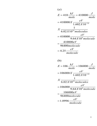 3
19
23
4
( )
410 410000
410000
1.602 10
1
6.02 10
410000
9.64 10
410000
96400
4.25
a
kJ J
E
mole mole
eV
X
X
X
X molecules
eV
X molecule
eV
molecule
eV
molecule
−
= =
=
=
=
=
19
23
4
(b)
106 106000
106000
1.602 10
1
6.02 10
106000
9.64 10
106000
96400
1.0996
kJ J
E
mole mole
eV
X
X
X
X molecules
eV
X molecule
eV
molecule
eV
molecule
−
= =
=
=
=
=
 