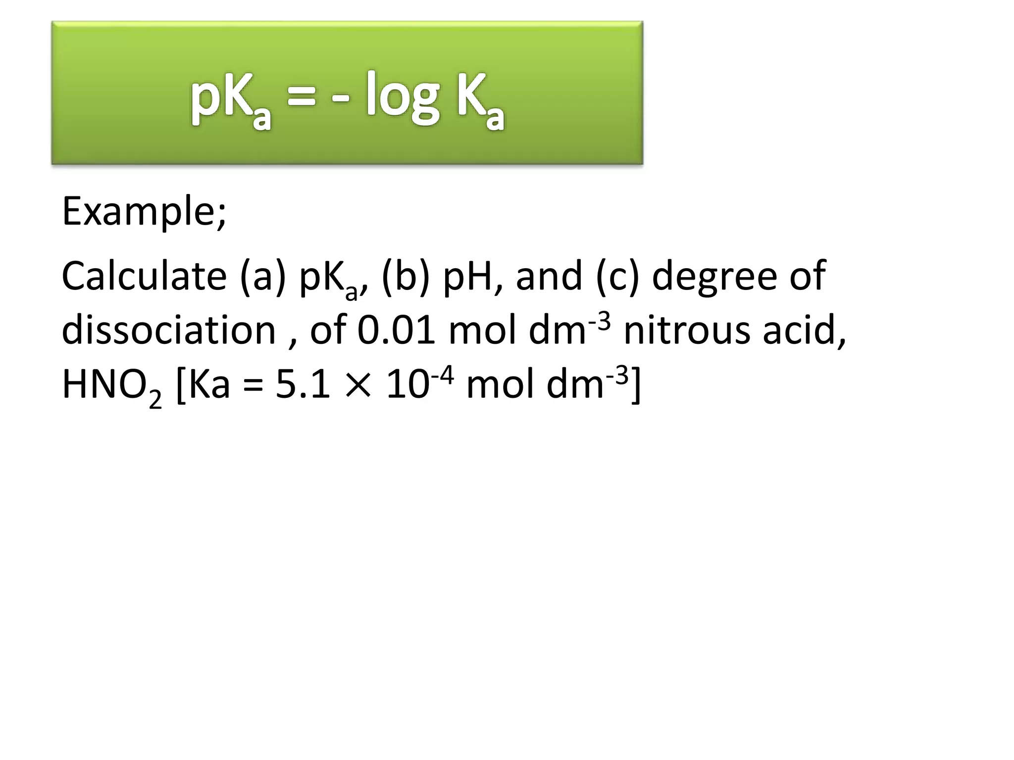 Example;
Calculate (a) pKa, (b) pH, and (c) degree of
dissociation , of 0.01 mol dm-3 nitrous acid,
HNO2 [Ka = 5.1 × 10-4 mol dm-3]
 