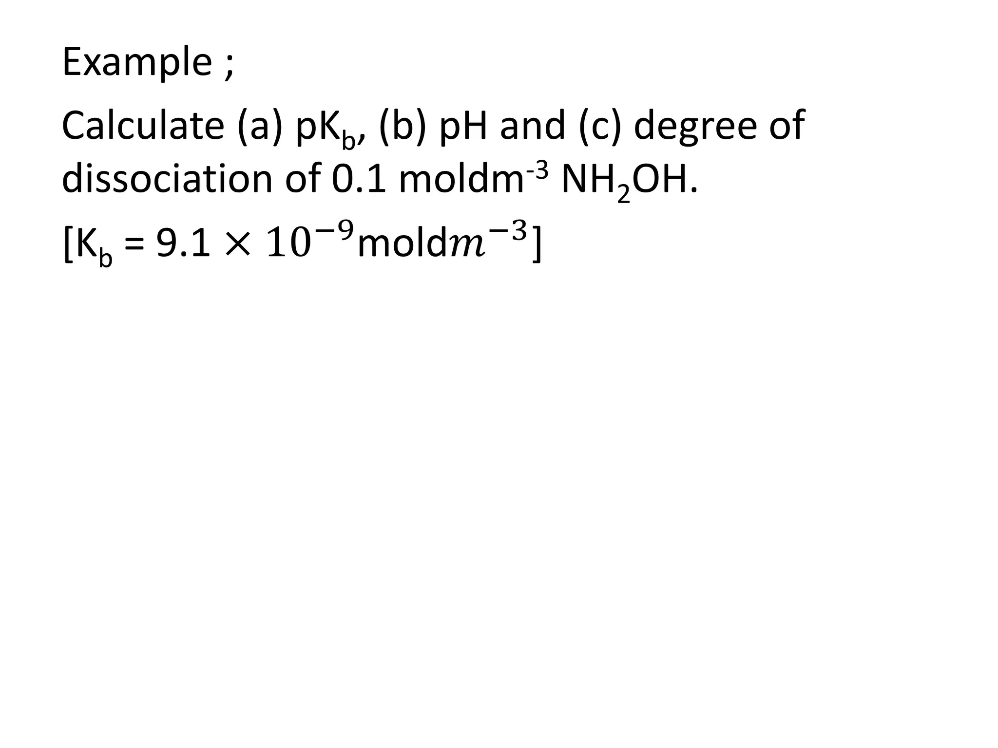 Example ;
Calculate (a) pKb, (b) pH and (c) degree of
dissociation of 0.1 moldm-3 NH2OH.
[Kb = 9.1 × 10−9
mold𝑚−3
]
 