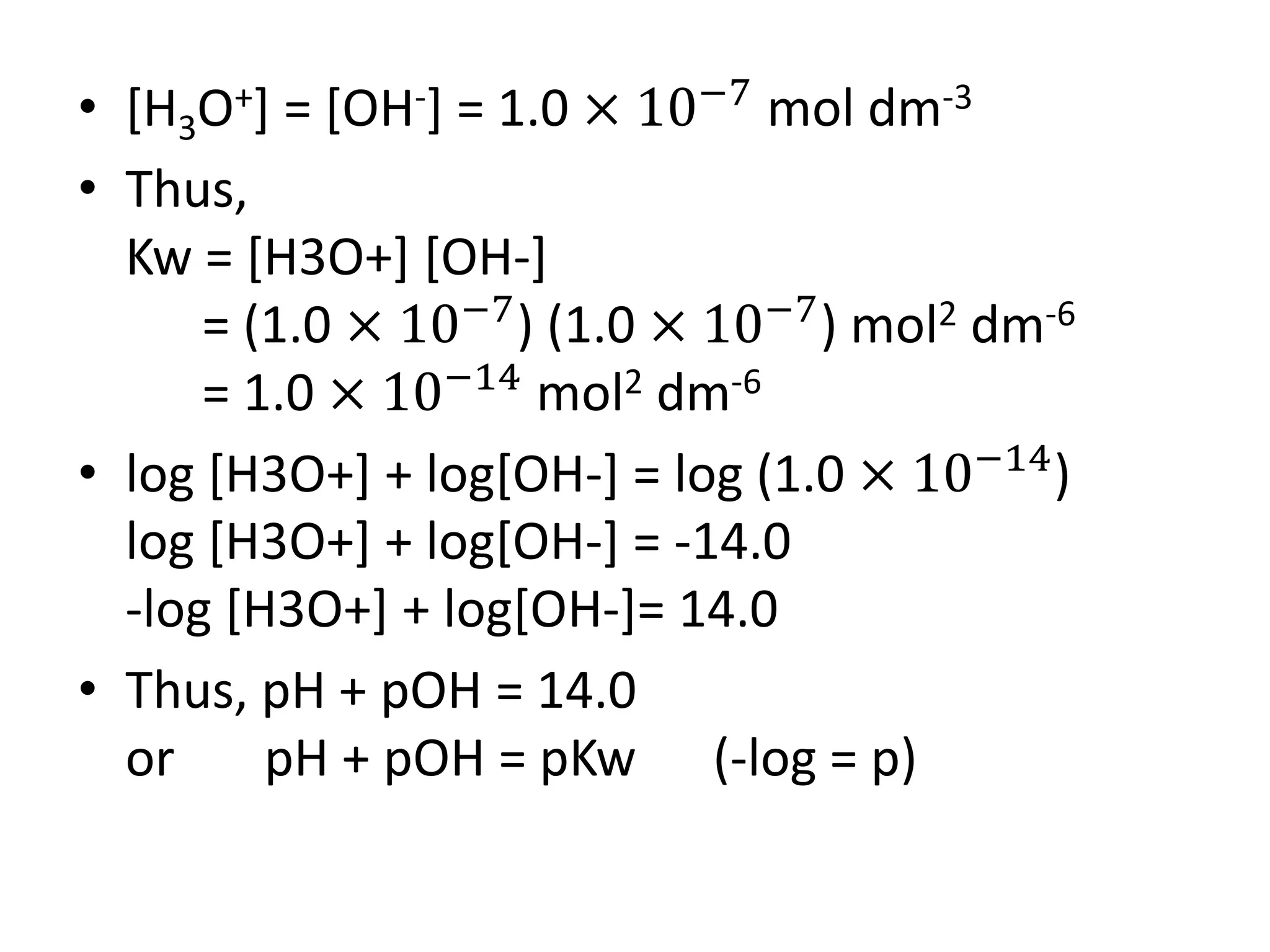 • [H3O+] = [OH-] = 1.0 × 10−7
mol dm-3
• Thus,
Kw = [H3O+] [OH-]
= (1.0 × 10−7
) (1.0 × 10−7
) mol2 dm-6
= 1.0 × 10−14
mol2 dm-6
• log [H3O+] + log[OH-] = log (1.0 × 10−14
)
log [H3O+] + log[OH-] = -14.0
-log [H3O+] + log[OH-]= 14.0
• Thus, pH + pOH = 14.0
or pH + pOH = pKw (-log = p)
 