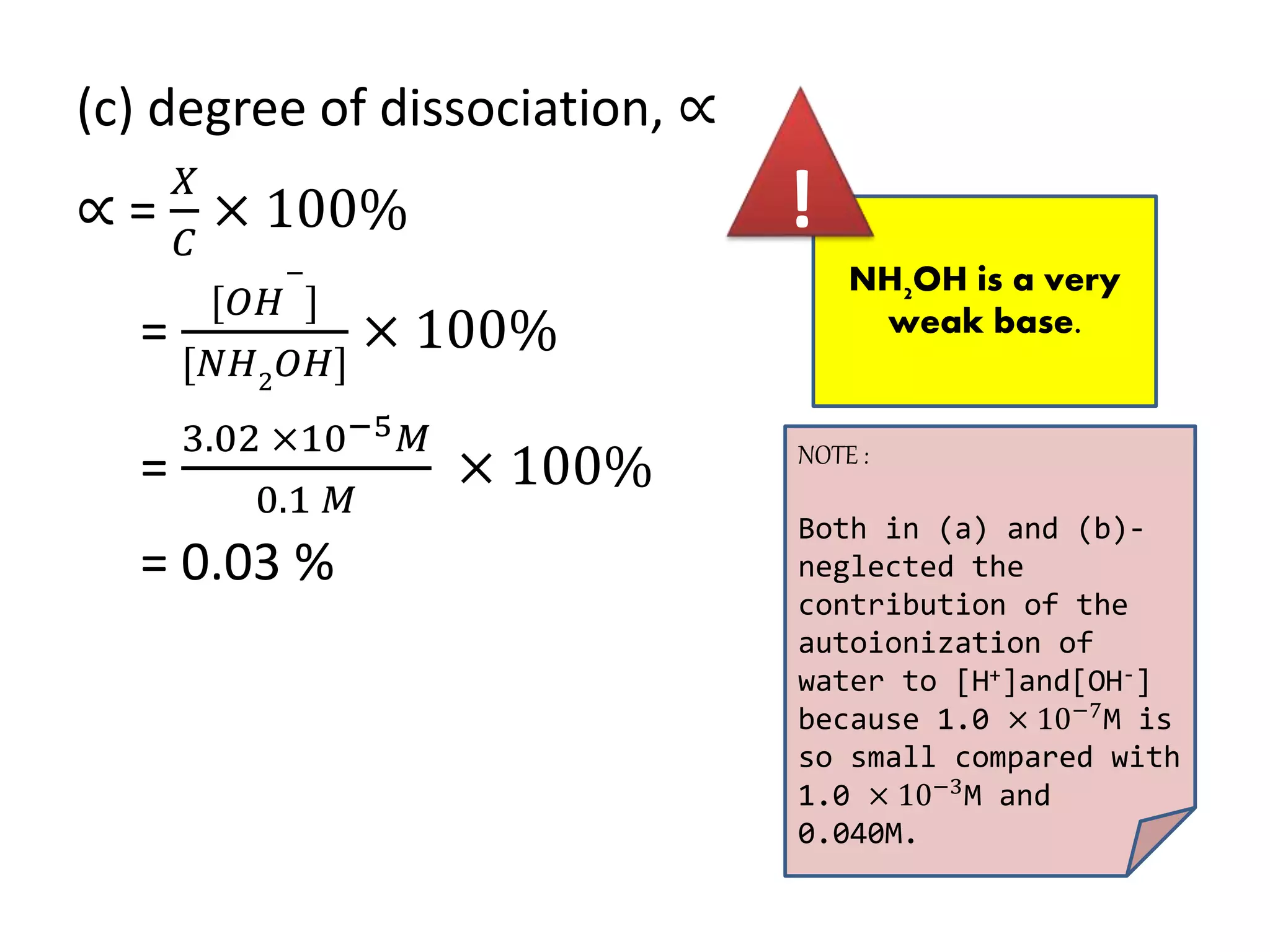(c) degree of dissociation, ∝
∝ =
𝑋
𝐶
× 100%
=
[𝑂𝐻
−
]
[𝑁𝐻2
𝑂𝐻]
× 100%
=
3.02 ×10−5 𝑀
0.1 𝑀
× 100%
= 0.03 %
NH2OH is a very
weak base.
!
NOTE :
Both in (a) and (b)-
neglected the
contribution of the
autoionization of
water to [H+]and[OH-]
because 1.0 × 10−7M is
so small compared with
1.0 × 10−3
M and
0.040M.
 