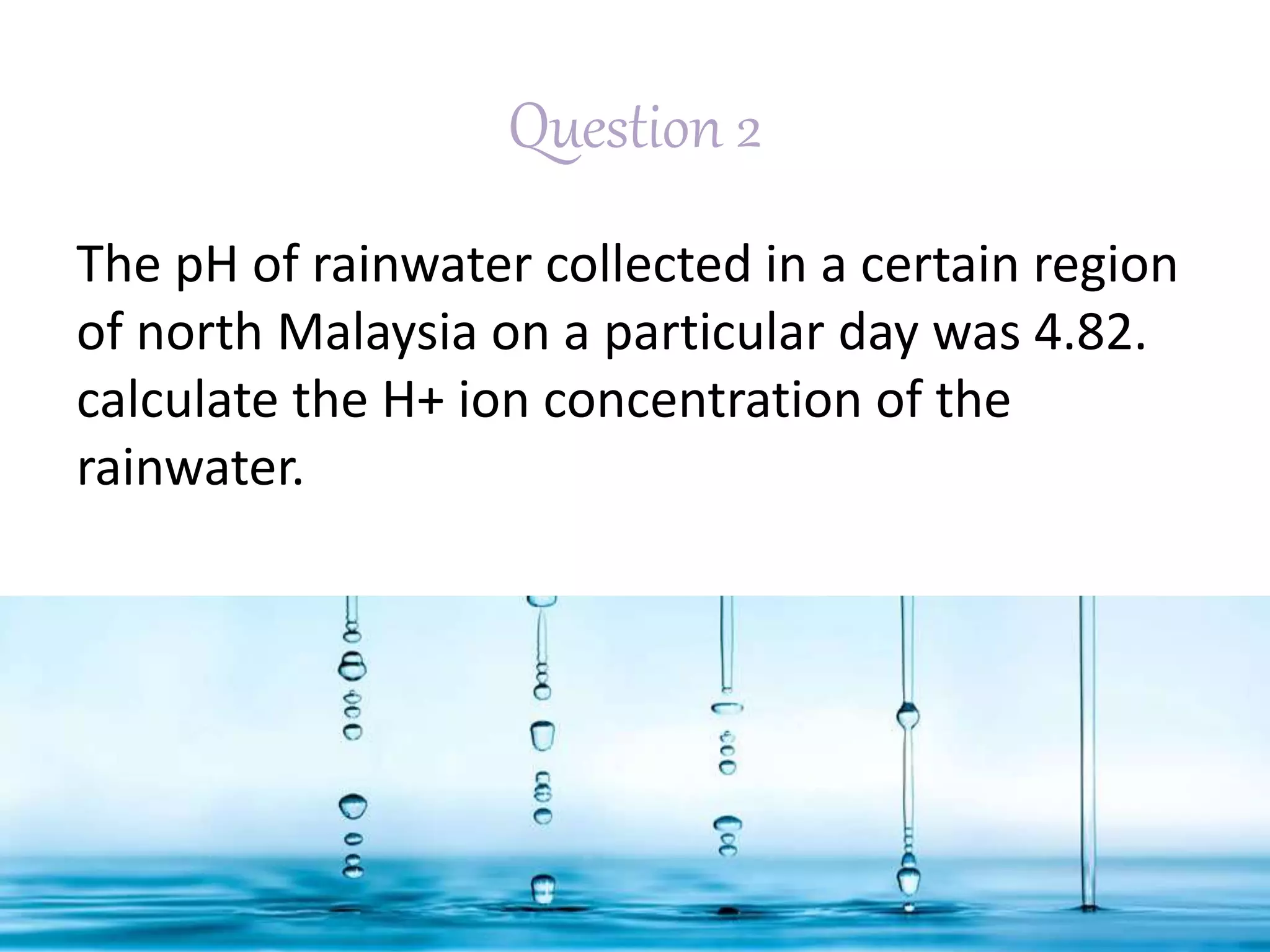Question 2
The pH of rainwater collected in a certain region
of north Malaysia on a particular day was 4.82.
calculate the H+ ion concentration of the
rainwater.
 