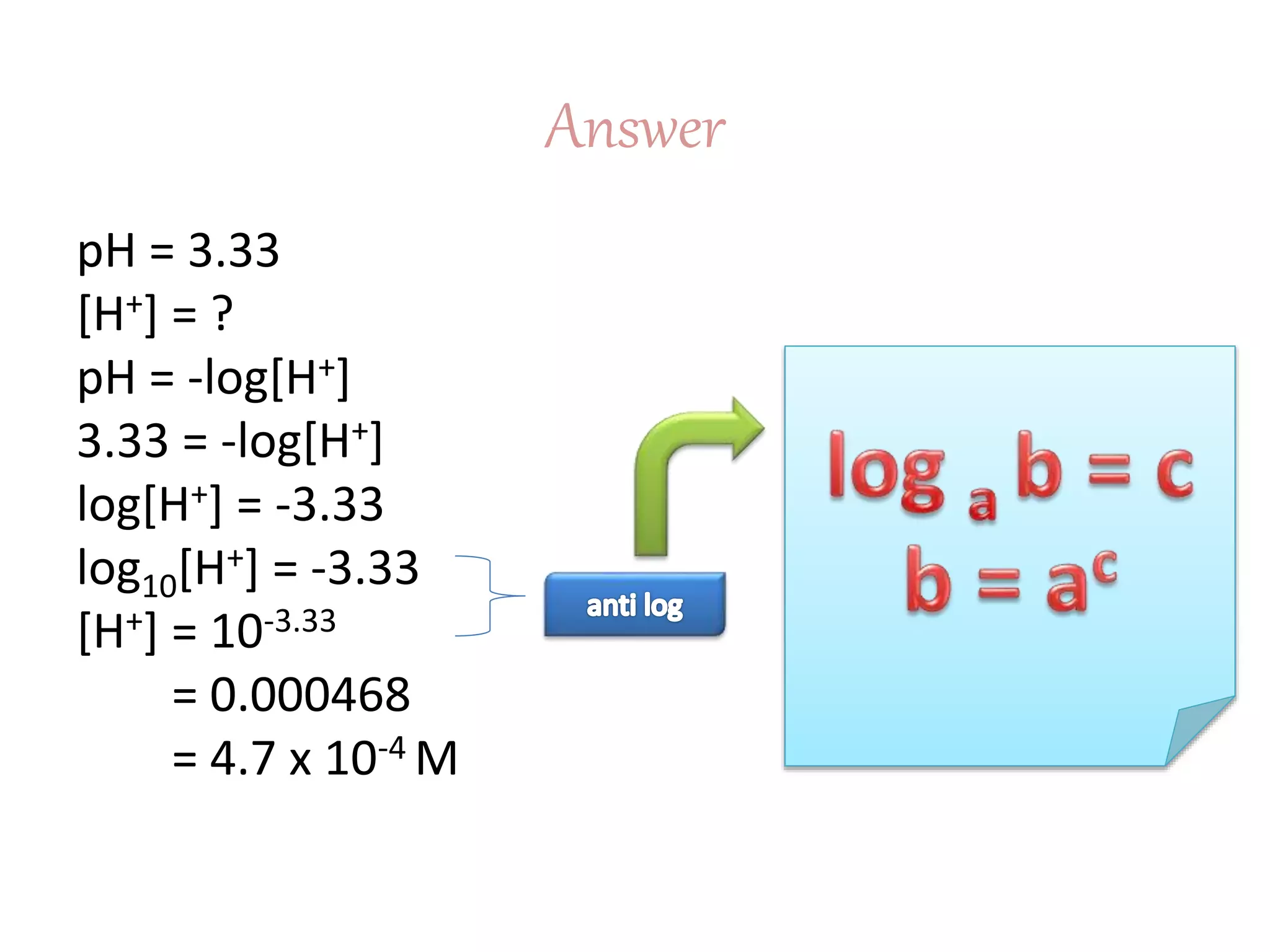 Answer
pH = 3.33
[H+] = ?
pH = -log[H+]
3.33 = -log[H+]
log[H+] = -3.33
log10[H+] = -3.33
[H+] = 10-3.33
= 0.000468
= 4.7 x 10-4 M
 