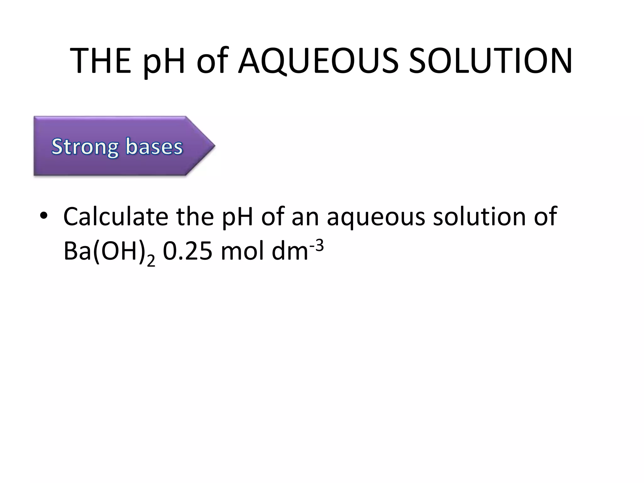 THE pH of AQUEOUS SOLUTION
• Calculate the pH of an aqueous solution of
Ba(OH)2 0.25 mol dm-3
 