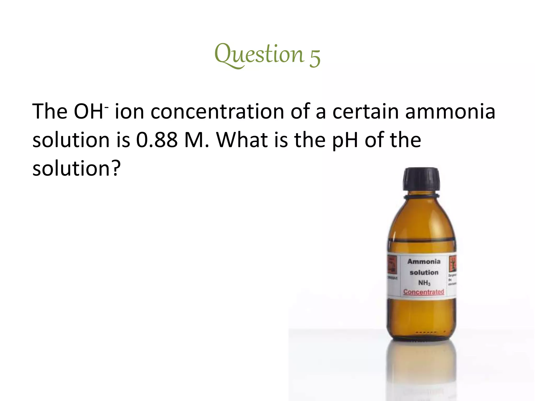 Question 5
The OH- ion concentration of a certain ammonia
solution is 0.88 M. What is the pH of the
solution?
 