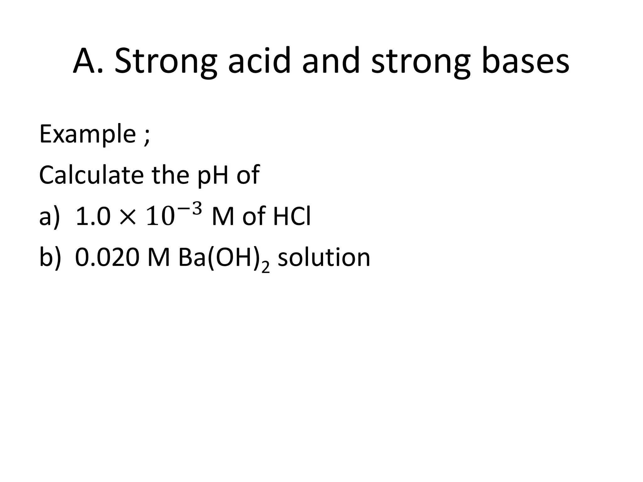 A. Strong acid and strong bases
Example ;
Calculate the pH of
a) 1.0 × 10−3
M of HCl
b) 0.020 M Ba(OH)2 solution
 
