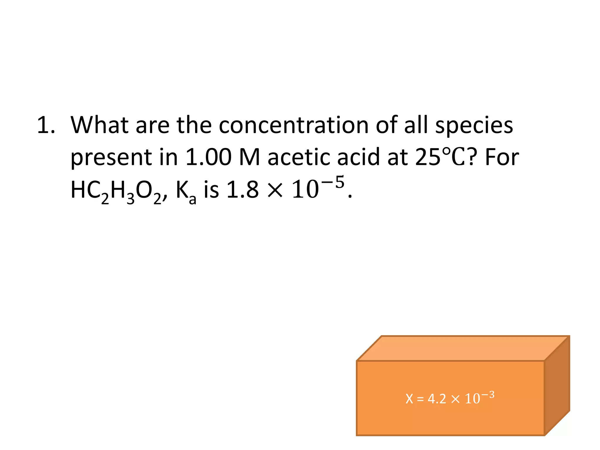 1. What are the concentration of all species
present in 1.00 M acetic acid at 25℃? For
HC2H3O2, Ka is 1.8 × 10−5
.
X = 4.2 × 10−3
 