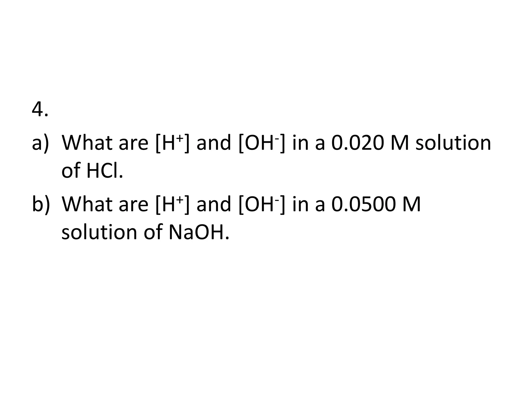 4.
a) What are [H+] and [OH-] in a 0.020 M solution
of HCl.
b) What are [H+] and [OH-] in a 0.0500 M
solution of NaOH.
 