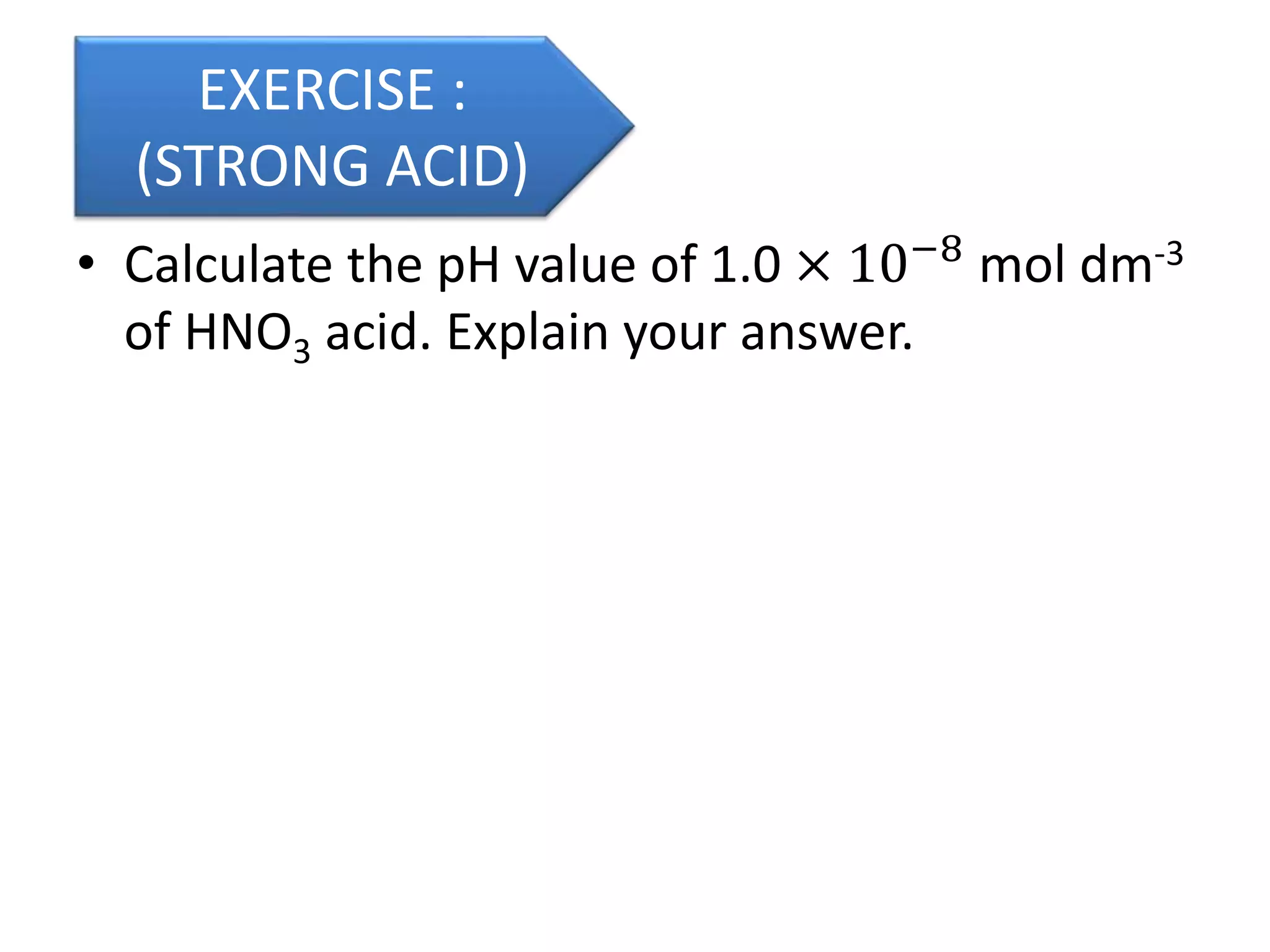 • Calculate the pH value of 1.0 × 10−8
mol dm-3
of HNO3 acid. Explain your answer.
EXERCISE :
(STRONG ACID)
 
