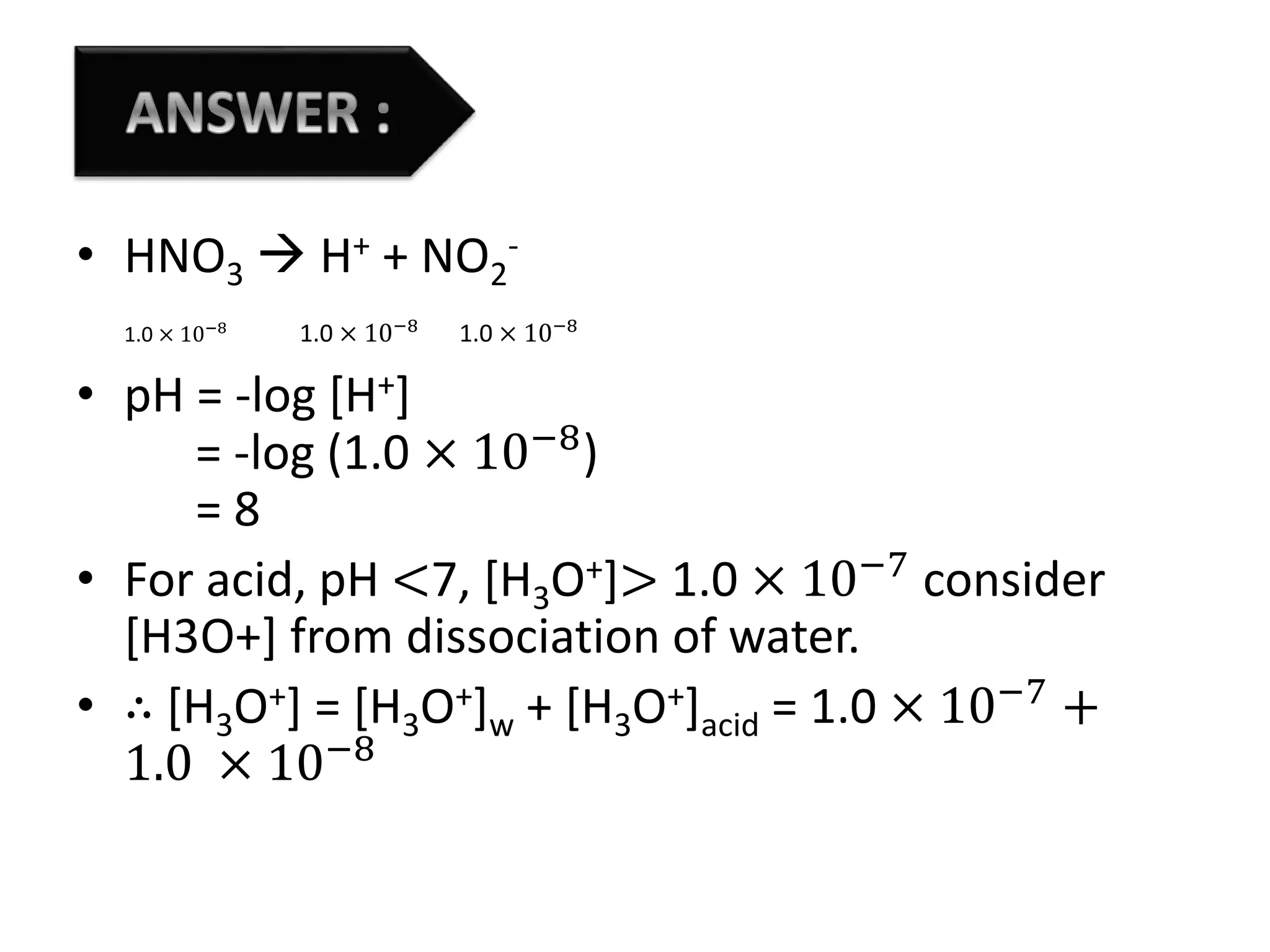 • HNO3  H+ + NO2
-
1.0 × 10−8
1.0 × 10−8
1.0 × 10−8
• pH = -log [H+]
= -log (1.0 × 10−8
)
= 8
• For acid, pH <7, [H3O+]> 1.0 × 10−7
consider
[H3O+] from dissociation of water.
• ∴ [H3O+] = [H3O+]w + [H3O+]acid = 1.0 × 10−7
+
1.0 × 10−8
 