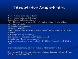 Dissociative AnaestheticsDissociative Anaesthetics
What's mistake but a kind of take?What's mistake but a kind of take?
What's nausea but a kind of -usea?What's nausea but a kind of -usea?
Sober, drunk, -unk, astonishment.Sober, drunk, -unk, astonishment.
Everything can become the subject of criticism -- how criticise withoutEverything can become the subject of criticism -- how criticise without
something to criticise?something to criticise?
Agreement -- disagreement!!Agreement -- disagreement!!
Emotion -- motion!!!Emotion -- motion!!!
By God, how that hurts! By God, how it doesn't hurt! Reconciliation of twoBy God, how that hurts! By God, how it doesn't hurt! Reconciliation of two
extremes.extremes.
By George, nothing but othing!By George, nothing but othing!
That sounds like nonsense, but it's pure onsense!That sounds like nonsense, but it's pure onsense!
Thought much deeper than speech...!Thought much deeper than speech...!
Medical school; divinity school, school! SCHOOL! Oh my God, oh God; ohMedical school; divinity school, school! SCHOOL! Oh my God, oh God; oh
God!God!
The most coherent and articulate sentence which came was this:The most coherent and articulate sentence which came was this:
There are no differences but differences of degree between different degreesThere are no differences but differences of degree between different degrees
of difference and no difference.of difference and no difference.
 