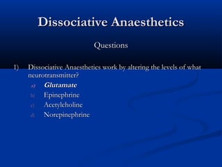 Dissociative AnaestheticsDissociative Anaesthetics
QuestionsQuestions
1)1) Dissociative Anaesthetics work by altering the levels of whatDissociative Anaesthetics work by altering the levels of what
neurotransmitter?neurotransmitter?
a)a) GlutamateGlutamate
b)b) EpinephrineEpinephrine
c)c) AcetylcholineAcetylcholine
d)d) NorepinephrineNorepinephrine
 