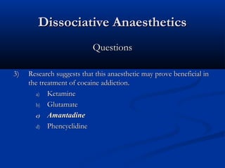 Dissociative AnaestheticsDissociative Anaesthetics
QuestionsQuestions
3)3) Research suggests that this anaesthetic may prove beneficial inResearch suggests that this anaesthetic may prove beneficial in
the treatment of cocaine addiction.the treatment of cocaine addiction.
a)a) KetamineKetamine
b)b) GlutamateGlutamate
c)c) AmantadineAmantadine
d)d) PhencyclidinePhencyclidine
 