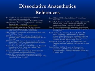 Dissociative AnaestheticsDissociative Anaesthetics
ReferencesReferences
(No date). DXM.(No date). DXM. E-Z TestE-Z Test. Retrieved June 12 2004 from. Retrieved June 12 2004 from
www.eztest.com/cms/index.php?www.eztest.com/cms/index.php?
option=com_content&task=view&id=28&Itemid=53.option=com_content&task=view&id=28&Itemid=53.
(2001) Ketamine.(2001) Ketamine. DEA: U.S. Drug Enforcement AdministrationDEA: U.S. Drug Enforcement Administration..
Retrieved June 11, 2005 fromRetrieved June 11, 2005 from
www.usdoj.gov/dea/ketamine_factsheet.htmlwww.usdoj.gov/dea/ketamine_factsheet.html
(2001) Phencyclidine (PCP).(2001) Phencyclidine (PCP). DEA: U.S. Drug EnforcementDEA: U.S. Drug Enforcement
AdministrationAdministration. Retrieved June 11, 2005 from. Retrieved June 11, 2005 from
www.usdoj.gov/dea/ketamine_factsheet.html.www.usdoj.gov/dea/ketamine_factsheet.html.
(2004 November). Alternatives to the flu vaccine.(2004 November). Alternatives to the flu vaccine. Cortland ForumCortland Forum,,
Vol. 17 Issue 11, p20.Vol. 17 Issue 11, p20.
(2005 May). Amantadine for weight gain during olanzapine(2005 May). Amantadine for weight gain during olanzapine
treatment.treatment. Brown University Psychopharmacology UpdateBrown University Psychopharmacology Update, Vol. 16, Vol. 16
Issue 5, p4.Issue 5, p4.
(2005 February). Club drugs: Study explores reasons for use by(2005 February). Club drugs: Study explores reasons for use by
young adults.young adults. DATA: The Brown University Digest of AddictionDATA: The Brown University Digest of Addiction
Theory & Application,Theory & Application, Vol. 24 Issue 2, p1.Vol. 24 Issue 2, p1.
Brown, T.B., Lovato, L.M., Parker, D. (2005 January). ProceduralBrown, T.B., Lovato, L.M., Parker, D. (2005 January). Procedural
Sedation in the Acute Care Setting.Sedation in the Acute Care Setting. American FamilyAmerican Family
PhysicianPhysician, Vol. 71 Issue 1, p85., Vol. 71 Issue 1, p85.
Dextromethorphan (DXM).Dextromethorphan (DXM). Streetdrugs.orgStreetdrugs.org. Retrieved June 13,. Retrieved June 13,
2005 from www.streetdrugs.org/dxm.htm.2005 from www.streetdrugs.org/dxm.htm.
Douglas, M.W., Johnson, R.W., Cunningham, A.L. (2004).Douglas, M.W., Johnson, R.W., Cunningham, A.L. (2004).
Tolerability of Treatments for Postherpetic Neuralgia.Tolerability of Treatments for Postherpetic Neuralgia. DrugDrug
SafetySafety, Vol. 27 Issue 15, p1217., Vol. 27 Issue 15, p1217.
James, William. (1882). Subjective Effects of Nitrous Oxide.James, William. (1882). Subjective Effects of Nitrous Oxide.
Mind,Mind, Vol 7.Vol 7.
Kikawada, M., Iwamoto, T., Takasaki, M. (2005). Aspiration andKikawada, M., Iwamoto, T., Takasaki, M. (2005). Aspiration and
Infection in the Elderly: Epidemiology, Diagnosis andInfection in the Elderly: Epidemiology, Diagnosis and
Management.Management. Drugs & AgingDrugs & Aging, Vol. 22 Issue 2, p115., Vol. 22 Issue 2, p115.
Masi, G. (2004). Pharmacotherapy of Pervasive DevelopmentalMasi, G. (2004). Pharmacotherapy of Pervasive Developmental
Disorders in Children and Adolescents.Disorders in Children and Adolescents. CNS DrugsCNS Drugs, Vol. 18, Vol. 18
Issue 14, p1031.Issue 14, p1031.
Rench-Mullen, J.M., Lehmann, J., Bohacek, R., Fisher, R.S.Rench-Mullen, J.M., Lehmann, J., Bohacek, R., Fisher, R.S.
(1987). Tiletamine is a potent inhibitor of N-methyl-(1987). Tiletamine is a potent inhibitor of N-methyl-
aspartate-induced depolarizations in rat hippocampus andaspartate-induced depolarizations in rat hippocampus and
striatum.striatum. American Society for Pharmacology and ExperimentalAmerican Society for Pharmacology and Experimental
TherapeuticsTherapeutics, Volume 243, Issue 3, pp. 915-920., Volume 243, Issue 3, pp. 915-920.
Sofuoglu, M., Kosten, T.R. (2005). Novel Approaches to theSofuoglu, M., Kosten, T.R. (2005). Novel Approaches to the
Treatment of Cocaine Addiction.Treatment of Cocaine Addiction. CNS Drugs,CNS Drugs, Vol. 19 IssueVol. 19 Issue
1, p13.1, p13.
Smith, J.P., Riley III, T.R., Devenyi, A., Bingaman, S.I.,Smith, J.P., Riley III, T.R., Devenyi, A., Bingaman, S.I.,
Kunselman, A. (2004 June). Amantadine Therapy forKunselman, A. (2004 June). Amantadine Therapy for
Chronic Hepatitis C.Chronic Hepatitis C. Journal of General Internal MedicineJournal of General Internal Medicine, Vol., Vol.
19 Issue 6, p662.19 Issue 6, p662.
 