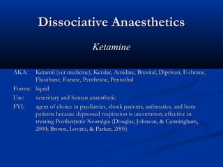 Dissociative AnaestheticsDissociative Anaesthetics
KetamineKetamine
AKA:AKA: Ketamil (vet medicine), Ketalar, Amidate, Brevital, Diprivan, E-thrane,Ketamil (vet medicine), Ketalar, Amidate, Brevital, Diprivan, E-thrane,
Fluothane, Forane, Penthrane, PentothalFluothane, Forane, Penthrane, Pentothal
Forms:Forms: liquidliquid
Use:Use: veterinary and human anaestheticveterinary and human anaesthetic
FYI:FYI: agent of choice in paediatrics, shock patients, asthmatics, and burnagent of choice in paediatrics, shock patients, asthmatics, and burn
patients because depressed respiration is uncommon; effective inpatients because depressed respiration is uncommon; effective in
treating Postherpetic Neuralgia (Douglas, Johnson, & Cunningham,treating Postherpetic Neuralgia (Douglas, Johnson, & Cunningham,
2004; Brown, Lovato, & Parker, 2005)2004; Brown, Lovato, & Parker, 2005)
 