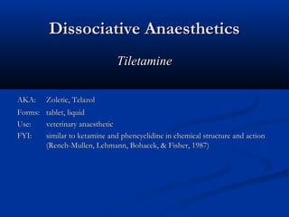 Dissociative AnaestheticsDissociative Anaesthetics
TiletamineTiletamine
AKA:AKA: Zoletic, TelazolZoletic, Telazol
Forms:Forms: tablet, liquidtablet, liquid
Use:Use: veterinary anaestheticveterinary anaesthetic
FYI:FYI: similar to ketamine and phencyclidine in chemical structure and actionsimilar to ketamine and phencyclidine in chemical structure and action
(Rench-Mullen, Lehmann, Bohacek, & Fisher, 1987)(Rench-Mullen, Lehmann, Bohacek, & Fisher, 1987)
 