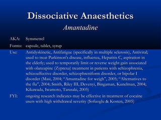 Dissociative AnaestheticsDissociative Anaesthetics
AmantadineAmantadine
AKA:AKA: SymmetrelSymmetrel
Forms:Forms: capsule, tablet, syrupcapsule, tablet, syrup
Use:Use: Antidyskinetic, Antifatigue (specifically in multiple sclerosis), Antiviral;Antidyskinetic, Antifatigue (specifically in multiple sclerosis), Antiviral;
used to treat Parkinson's disease, influenza, Hepatitis C, aspiration inused to treat Parkinson's disease, influenza, Hepatitis C, aspiration in
the elderly; used to temporarily limit or reverse weight gain associatedthe elderly; used to temporarily limit or reverse weight gain associated
with olanzapine (Zyprexa) treatment in patients with schizophrenia,with olanzapine (Zyprexa) treatment in patients with schizophrenia,
schizoaffective disorder, schizophreniform disorder, or bipolar Ischizoaffective disorder, schizophreniform disorder, or bipolar I
disorder (Masi, 2004; “Amantadine for weigh”, 2005; “Alternatives todisorder (Masi, 2004; “Amantadine for weigh”, 2005; “Alternatives to
the flu”, 2004; Smith, Riley III, Devenyi, Bingaman, Kunelman, 2004;the flu”, 2004; Smith, Riley III, Devenyi, Bingaman, Kunelman, 2004;
Kikawada, Iwamoto, Tarasaki, 2005)Kikawada, Iwamoto, Tarasaki, 2005)
FYI:FYI: ongoing research indicates may be effective in treatment of cocaineongoing research indicates may be effective in treatment of cocaine
users with high withdrawal severity (Sofuoglu & Kosten, 2005)users with high withdrawal severity (Sofuoglu & Kosten, 2005)
 