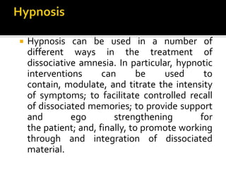  Hypnosis can be used in a number of
different ways in the treatment of
dissociative amnesia. In particular, hypnotic
interventions can be used to
contain, modulate, and titrate the intensity
of symptoms; to facilitate controlled recall
of dissociated memories; to provide support
and ego strengthening for
the patient; and, finally, to promote working
through and integration of dissociated
material.
 
