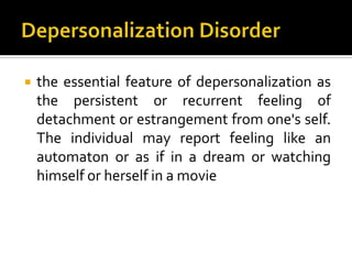  the essential feature of depersonalization as
the persistent or recurrent feeling of
detachment or estrangement from one's self.
The individual may report feeling like an
automaton or as if in a dream or watching
himself or herself in a movie
 