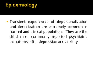  Transient experiences of depersonalization
and derealization are extremely common in
normal and clinical populations. They are the
third most commonly reported psychiatric
symptoms, after depression and anxiety
 