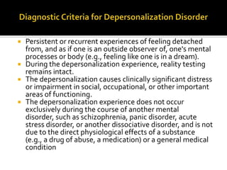  Persistent or recurrent experiences of feeling detached
from, and as if one is an outside observer of, one's mental
processes or body (e.g., feeling like one is in a dream).
 During the depersonalization experience, reality testing
remains intact.
 The depersonalization causes clinically significant distress
or impairment in social, occupational, or other important
areas of functioning.
 The depersonalization experience does not occur
exclusively during the course of another mental
disorder, such as schizophrenia, panic disorder, acute
stress disorder, or another dissociative disorder, and is not
due to the direct physiological effects of a substance
(e.g., a drug of abuse, a medication) or a general medical
condition
 