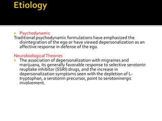  Psychodynamic
Traditional psychodynamic formulations have emphasized the
disintegration of the ego or have viewed depersonalization as an
affective response in defense of the ego.
NeurobiologicalTheories
 The association of depersonalization with migraines and
marijuana, its generally favorable response to selective serotonin
reuptake inhibitor (SSRI) drugs, and the increase in
depersonalization symptoms seen with the depletion of L-
tryptophan, a serotonin precursor, point to serotoninergic
involvement.
 