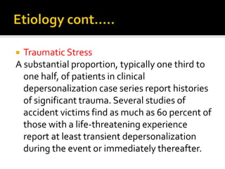  Traumatic Stress
A substantial proportion, typically one third to
one half, of patients in clinical
depersonalization case series report histories
of significant trauma. Several studies of
accident victims find as much as 60 percent of
those with a life-threatening experience
report at least transient depersonalization
during the event or immediately thereafter.
 