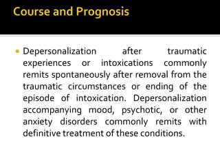  Depersonalization after traumatic
experiences or intoxications commonly
remits spontaneously after removal from the
traumatic circumstances or ending of the
episode of intoxication. Depersonalization
accompanying mood, psychotic, or other
anxiety disorders commonly remits with
definitive treatment of these conditions.
 