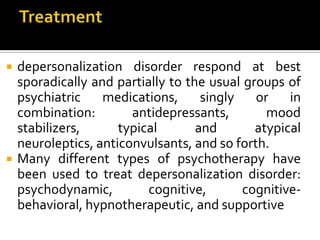  depersonalization disorder respond at best
sporadically and partially to the usual groups of
psychiatric medications, singly or in
combination: antidepressants, mood
stabilizers, typical and atypical
neuroleptics, anticonvulsants, and so forth.
 Many different types of psychotherapy have
been used to treat depersonalization disorder:
psychodynamic, cognitive, cognitive-
behavioral, hypnotherapeutic, and supportive
 