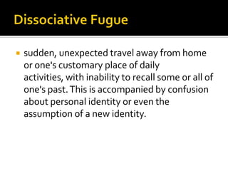  sudden, unexpected travel away from home
or one's customary place of daily
activities, with inability to recall some or all of
one's past.This is accompanied by confusion
about personal identity or even the
assumption of a new identity.
 