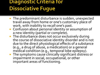 The predominant disturbance is sudden, unexpected
travel away from home or one's customary place of
work, with inability to recall one's past.
 Confusion about personal identity or assumption of
a new identity (partial or complete).
 The disturbance does not occur exclusively during
the course of dissociative identity disorder and is not
due to the direct physiological effects of a substance
(e.g., a drug of abuse, a medication) or a general
medical condition (e.g., temporal lobe epilepsy).
 The symptoms cause clinically significant distress or
impairment in social, occupational, or other
important areas of functioning.
 