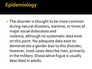  The disorder is thought to be more common
during natural disasters, wartime, or times of
major social dislocation and
violence, although no systematic data exist
on this point. No adequate data exist to
demonstrate a gender bias to this disorder;
however, most cases describe men, primarily
in the military. Dissociative fugue is usually
described in adults.
 