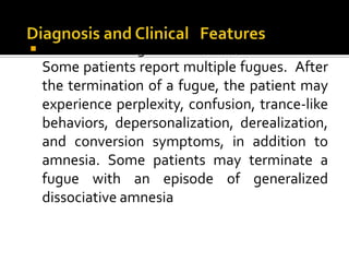  Dissociative fugues have been described to
Some patients report multiple fugues. After
the termination of a fugue, the patient may
experience perplexity, confusion, trance-like
behaviors, depersonalization, derealization,
and conversion symptoms, in addition to
amnesia. Some patients may terminate a
fugue with an episode of generalized
dissociative amnesia
 