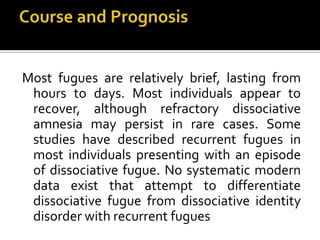 Most fugues are relatively brief, lasting from
hours to days. Most individuals appear to
recover, although refractory dissociative
amnesia may persist in rare cases. Some
studies have described recurrent fugues in
most individuals presenting with an episode
of dissociative fugue. No systematic modern
data exist that attempt to differentiate
dissociative fugue from dissociative identity
disorder with recurrent fugues
 