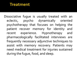 Dissociative fugue is usually treated with an
eclectic, psycho dynamically oriented
psychotherapy that focuses on helping the
patient recover memory for identity and
recent experience. Hypnotherapy and
pharmacologically facilitated interviews are
frequently necessary adjunctive techniques to
assist with memory recovery. Patients may
need medical treatment for injuries sustained
during the fugue, food, and sleep.
 