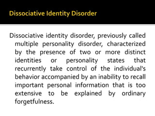 Dissociative identity disorder, previously called
multiple personality disorder, characterized
by the presence of two or more distinct
identities or personality states that
recurrently take control of the individual's
behavior accompanied by an inability to recall
important personal information that is too
extensive to be explained by ordinary
forgetfulness.
 